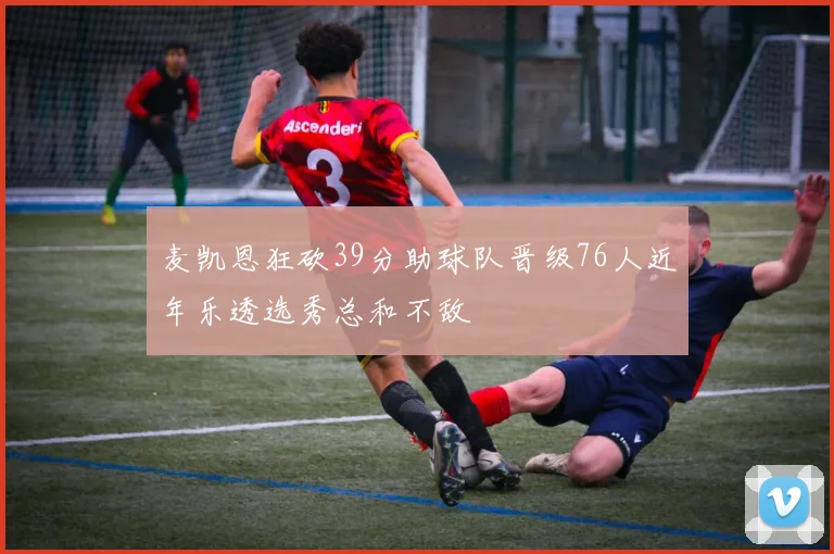麦凯恩狂砍39分助球队晋级76人近年乐透选秀总和不敌