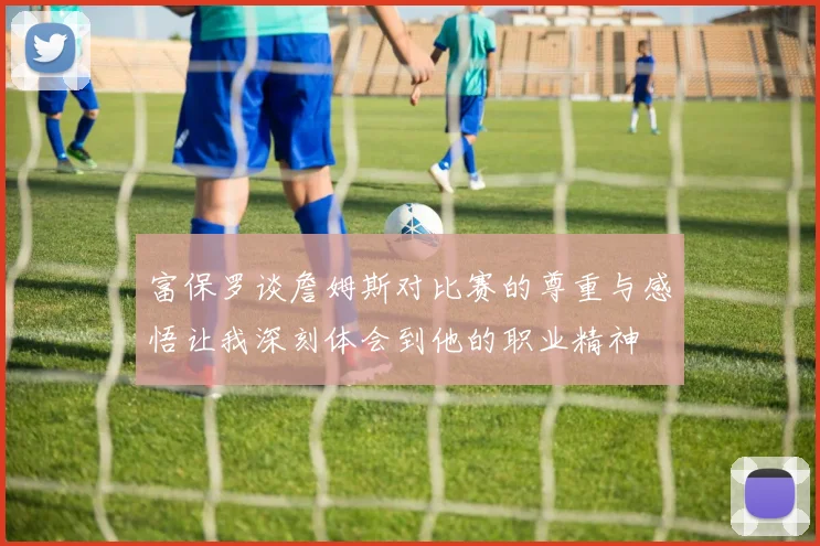富保罗谈詹姆斯对比赛的尊重与感悟让我深刻体会到他的职业精神