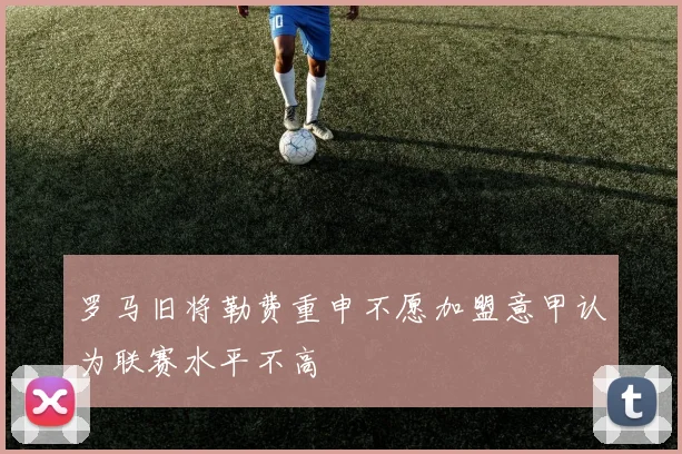 罗马旧将勒费重申不愿加盟意甲认为联赛水平不高