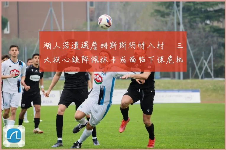 湖人若遭遇詹姆斯斯玛特八村塁三大核心缺阵佩林卡或面临下课危机
