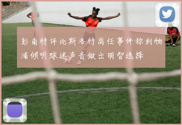 彭南特评论斯洛特离任事件称利物浦倾听球迷声音做出明智选择