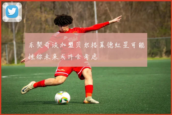 东契奇谈加盟贝尔格莱德红星可能性称未来或许会考虑
