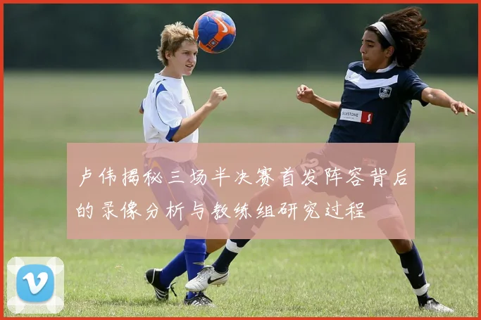 卢伟揭秘三场半决赛首发阵容背后的录像分析与教练组研究过程