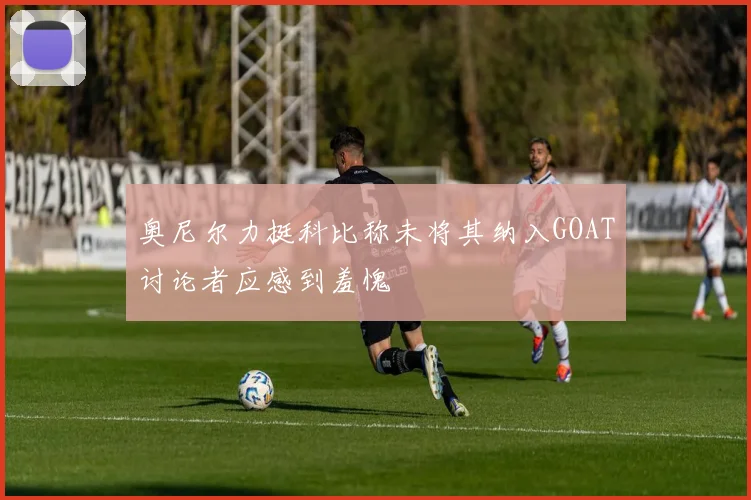 奥尼尔力挺科比称未将其纳入GOAT讨论者应感到羞愧