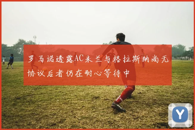 罗马诺透露AC米兰与格拉斯纳尚无协议后者仍在耐心等待中