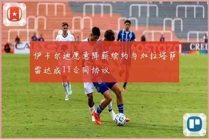 伊卡尔迪愿意降薪续约与加拉塔萨雷达成11合同协议