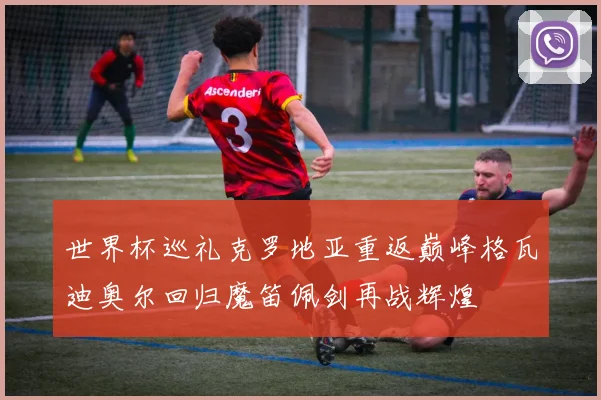 世界杯巡礼克罗地亚重返巅峰格瓦迪奥尔回归魔笛佩剑再战辉煌