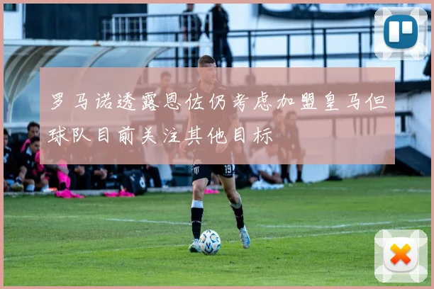 罗马诺透露恩佐仍考虑加盟皇马但球队目前关注其他目标