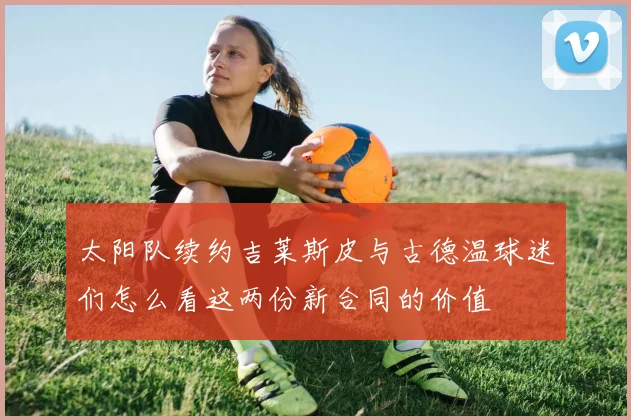 太阳队续约吉莱斯皮与古德温球迷们怎么看这两份新合同的价值