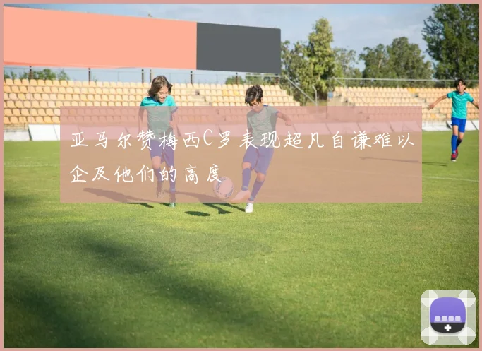 亚马尔赞梅西C罗表现超凡自谦难以企及他们的高度