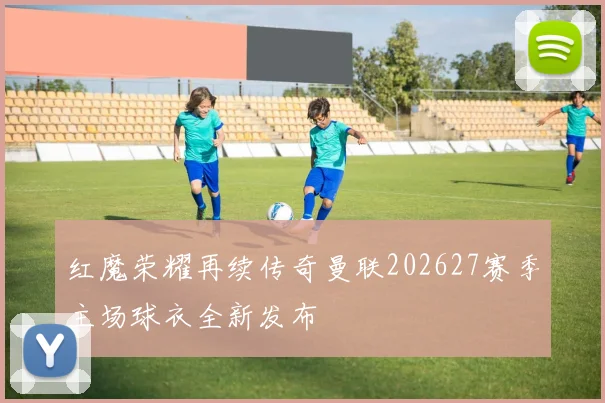 红魔荣耀再续传奇曼联202627赛季主场球衣全新发布