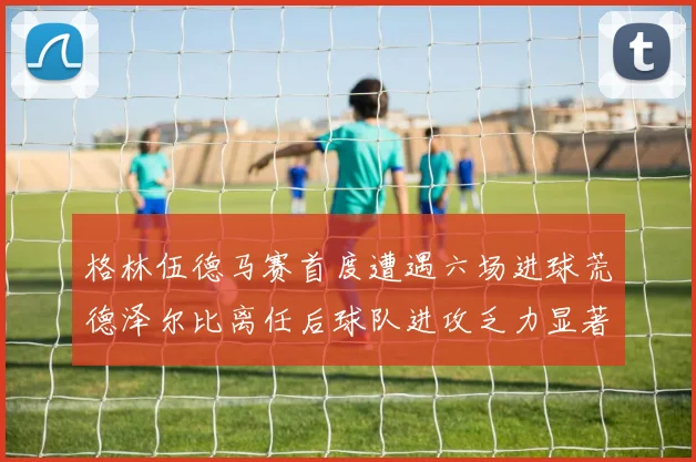格林伍德马赛首度遭遇六场进球荒德泽尔比离任后球队进攻乏力显著