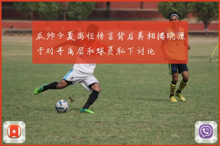 瓜帅今夏离任传言背后真相揭晓源于对手高层和球员私下讨论