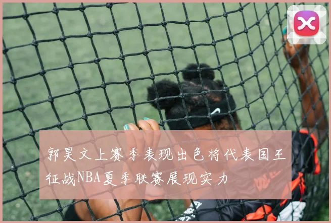 郭昊文上赛季表现出色将代表国王征战NBA夏季联赛展现实力