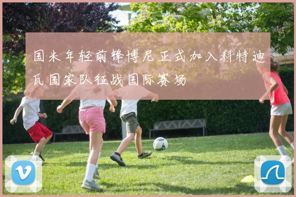 国米年轻前锋博尼正式加入科特迪瓦国家队征战国际赛场